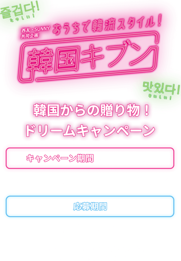 西友・SUNNY共同企画 おうちで韓流スタイル！ 韓国キブン 韓国からの贈り物！ドリームキャンペーン キャンペーン期間（レシート印字期間）：2024年10月31日（木）▶11月27日（水） 応募期間：2024年10月31日（木）▶11月30日（土） 西友ネットスーパーでのご購入の場合はキャンペーン対象外になります。